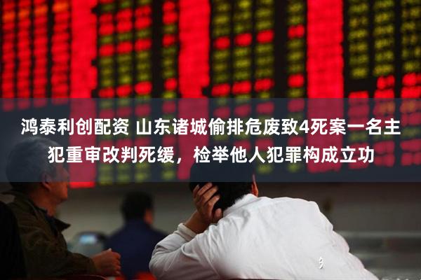 鸿泰利创配资 山东诸城偷排危废致4死案一名主犯重审改判死缓，检举他人犯罪构成立功