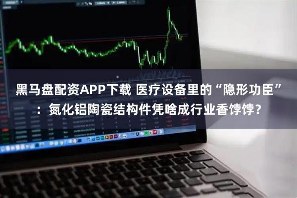 黑马盘配资APP下载 医疗设备里的“隐形功臣”：氮化铝陶瓷结构件凭啥成行业香饽饽？