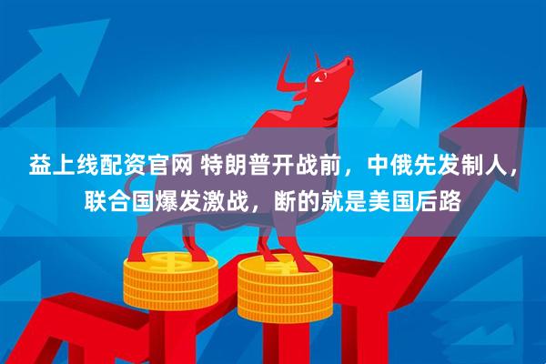 益上线配资官网 特朗普开战前，中俄先发制人，联合国爆发激战，断的就是美国后路