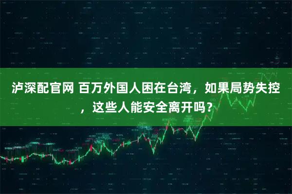 泸深配官网 百万外国人困在台湾，如果局势失控，这些人能安全离开吗？