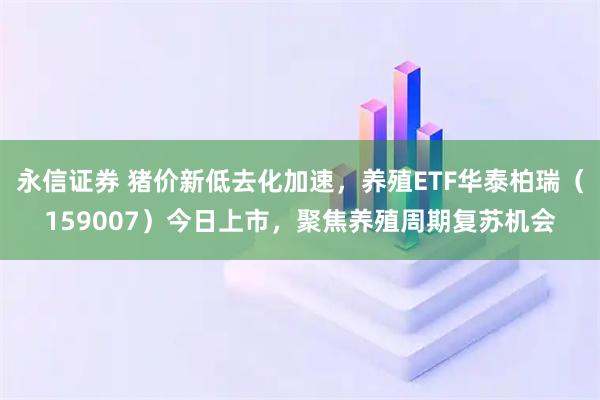 永信证券 猪价新低去化加速，养殖ETF华泰柏瑞（159007）今日上市，聚焦养殖周期复苏机会