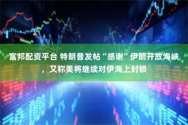 富邦配资平台 特朗普发帖“感谢”伊朗开放海峡，又称美将继续对伊海上封锁
