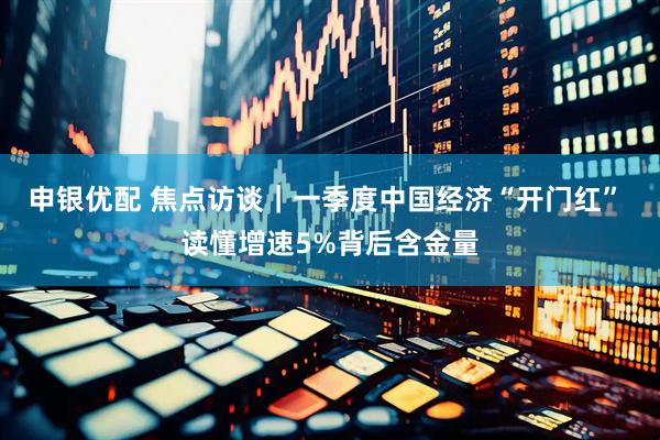 申银优配 焦点访谈｜一季度中国经济“开门红” 读懂增速5%背后含金量