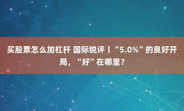 买股票怎么加杠杆 国际锐评丨“5.0%”的良好开局，“好”在哪里？