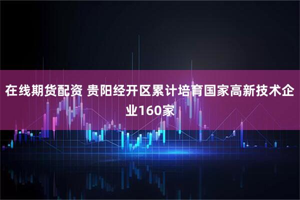 在线期货配资 贵阳经开区累计培育国家高新技术企业160家