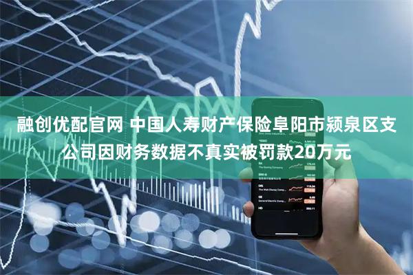 融创优配官网 中国人寿财产保险阜阳市颍泉区支公司因财务数据不真实被罚款20万元