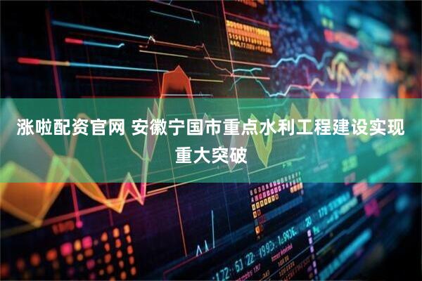 涨啦配资官网 安徽宁国市重点水利工程建设实现重大突破
