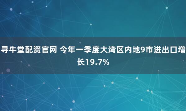 寻牛堂配资官网 今年一季度大湾区内地9市进出口增长19.7%