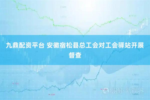 九鼎配资平台 安徽宿松县总工会对工会驿站开展督查