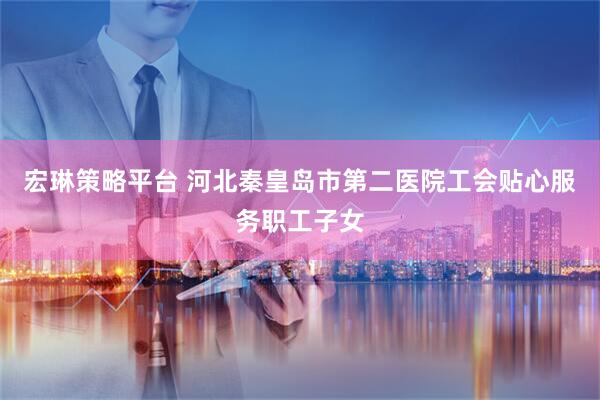 宏琳策略平台 河北秦皇岛市第二医院工会贴心服务职工子女