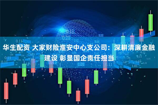 华生配资 大家财险淮安中心支公司：深耕清廉金融建设 彰显国企责任担当