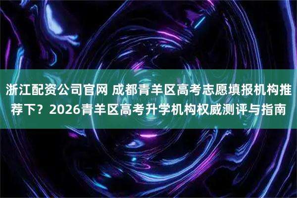 浙江配资公司官网 成都青羊区高考志愿填报机构推荐下？2026青羊区高考升学机构权威测评与指南