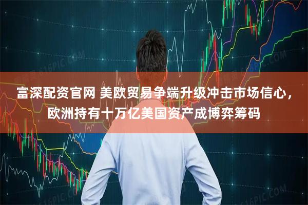 富深配资官网 美欧贸易争端升级冲击市场信心，欧洲持有十万亿美国资产成博弈筹码