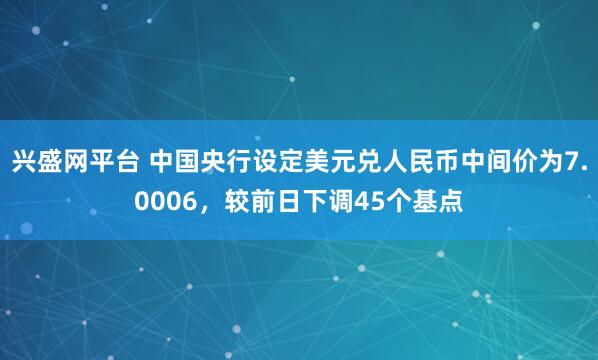 兴盛网平台 中国央行设定美元兑人民币中间价为7.0006，较前日下调45个基点