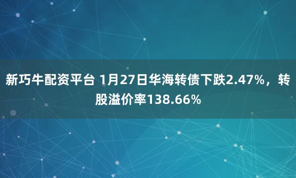新巧牛配资平台 1月27日华海转债下跌2.47%，转股溢价率138.66%