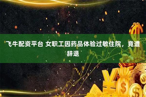飞牛配资平台 女职工因药品体验过敏住院，竟遭辞退