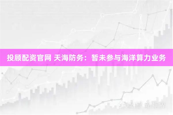 投顾配资官网 天海防务：暂未参与海洋算力业务