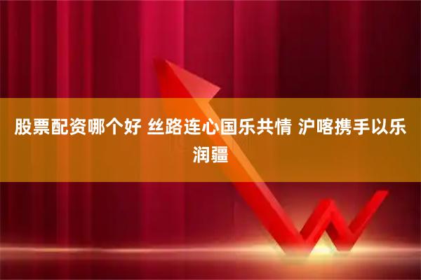 股票配资哪个好 丝路连心国乐共情 沪喀携手以乐润疆