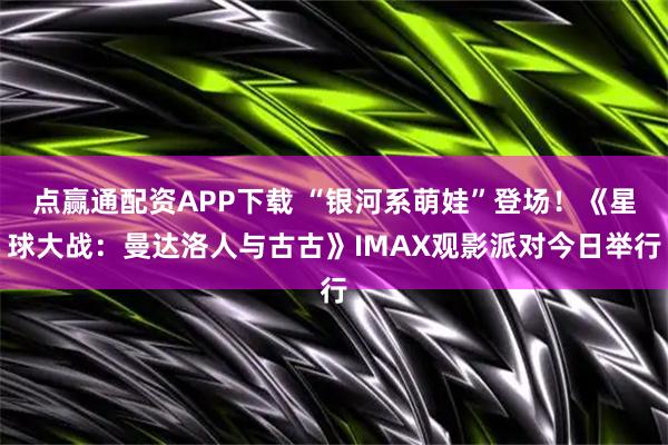 点赢通配资APP下载 “银河系萌娃”登场！《星球大战：曼达洛人与古古》IMAX观影派对今日举行