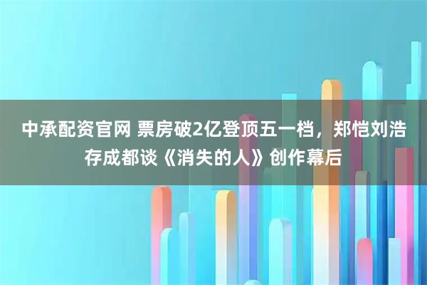 中承配资官网 票房破2亿登顶五一档，郑恺刘浩存成都谈《消失的人》创作幕后