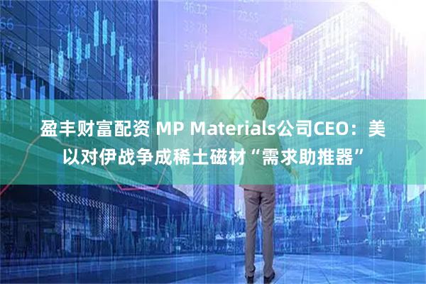 盈丰财富配资 MP Materials公司CEO：美以对伊战争成稀土磁材“需求助推器”