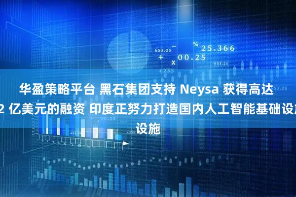 华盈策略平台 黑石集团支持 Neysa 获得高达 12 亿美元的融资 印度正努力打造国内人工智能基础设施