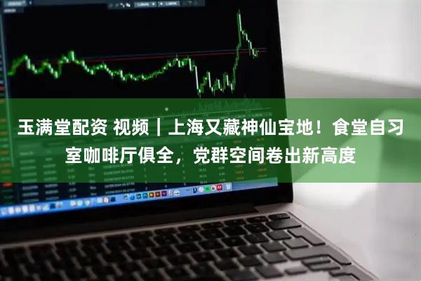 玉满堂配资 视频｜上海又藏神仙宝地！食堂自习室咖啡厅俱全，党群空间卷出新高度